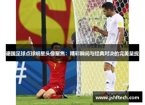 德国足球点球明星头像聚焦：精彩瞬间与经典对决的完美呈现