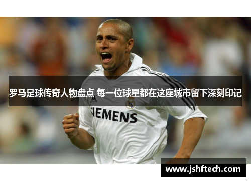 罗马足球传奇人物盘点 每一位球星都在这座城市留下深刻印记